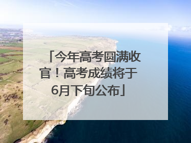 今年高考圆满收官！高考成绩将于6月下旬公布