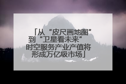 从“皮尺画地图”到“卫星看未来” 时空服务产业产值将形成万亿级市场