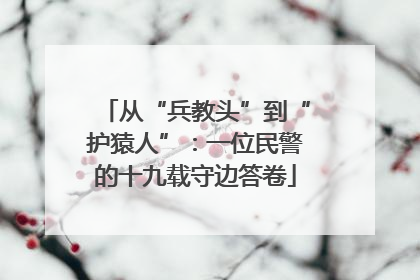 从“兵教头”到“护猿人”：一位民警的十九载守边答卷