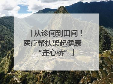 从诊间到田间!医疗帮扶架起健康“连心桥”