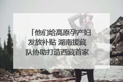 他们给高原孕产妇发放补贴 湖南援藏队协助打造西藏首家高原产儿协同中心