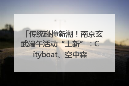 传统碰撞新潮！南京玄武端午活动“上新”：Cityboat、空中森林、骑行市集引热潮