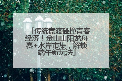 传统竞渡碰撞青春经济！金山山阳龙舟赛+水岸市集，解锁端午新玩法