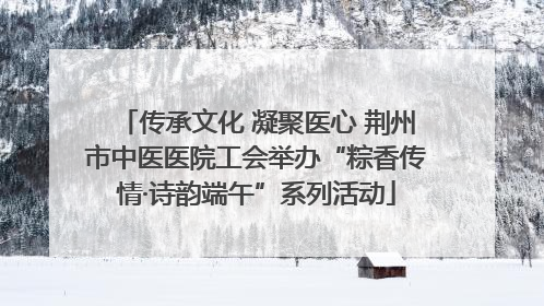 传承文化 凝聚医心 荆州市中医医院工会举办“粽香传情·诗韵端午”系列活动