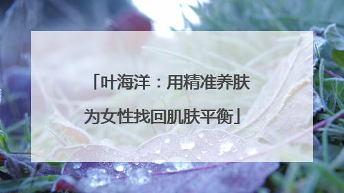 叶海洋：用精准养肤为女性找回肌肤平衡