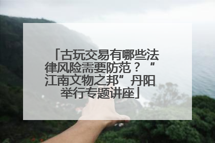 古玩交易有哪些法律风险需要防范？“江南文物之邦”丹阳举行专题讲座