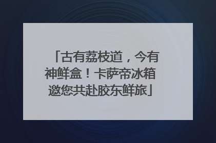 古有荔枝道，今有神鲜盒！卡萨帝冰箱邀您共赴胶东鲜旅