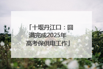 十堰丹江口：圆满完成2025年高考保供电工作