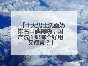 十大男士洗面奶排名口碑揭晓，国产洗面奶哪个好用又便宜？