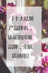 十大祛斑产品排名，认证的淡斑品牌，全肤质通用
