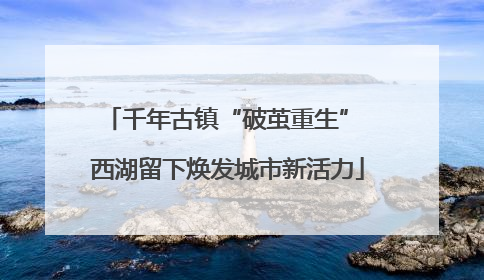 千年古镇“破茧重生” 西湖留下焕发城市新活力