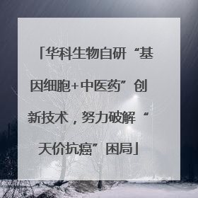 华科生物自研“基因细胞+中医药”创新技术，努力破解“天价抗癌”困局