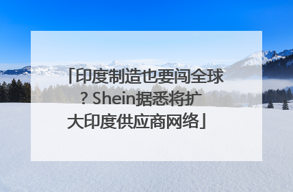 印度制造也要闯全球？Shein据悉将扩大印度供应商网络