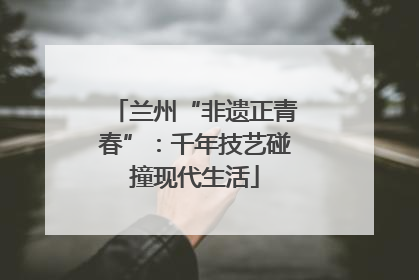 兰州“非遗正青春”：千年技艺碰撞现代生活