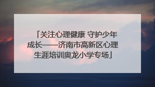 关注心理健康 守护少年成长——济南市高新区心理生涯培训奥龙小学专场