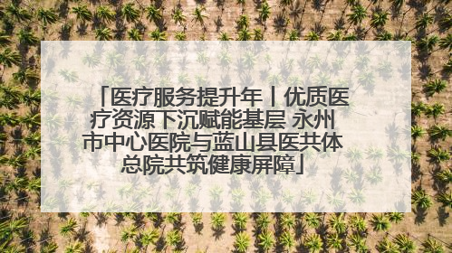 医疗服务提升年丨优质医疗资源下沉赋能基层 永州市中心医院与蓝山县医共体总院共筑健康屏障