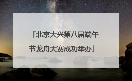 北京大兴第八届端午节龙舟大赛成功举办