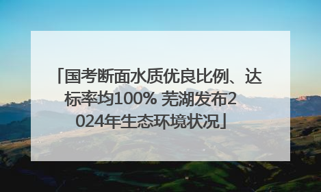 国考断面水质优良比例、达标率均100% 芜湖发布2024年生态环境状况