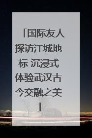 国际友人探访江城地标 沉浸式体验武汉古今交融之美