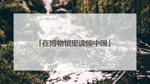 在博物馆里读懂中国