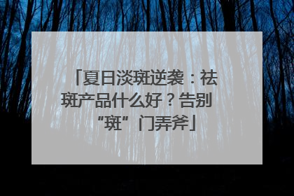 夏日淡斑逆袭：祛斑产品什么好？告别“斑”门弄斧