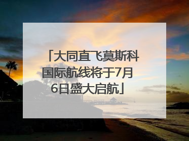 大同直飞莫斯科国际航线将于7月6日盛大启航