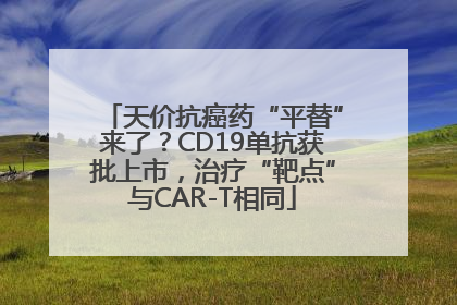 天价抗癌药“平替”来了？CD19单抗获批上市，治疗“靶点”与CAR-T相同