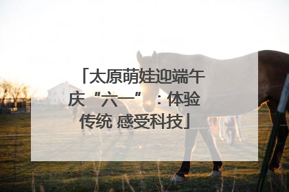 太原萌娃迎端午庆“六一”：体验传统 感受科技