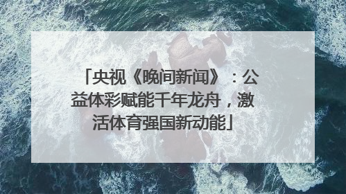 央视《晚间新闻》：公益体彩赋能千年龙舟，激活体育强国新动能