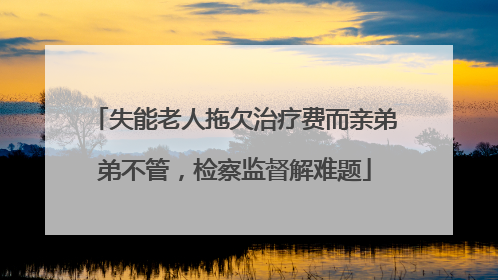 失能老人拖欠治疗费而亲弟弟不管，检察监督解难题