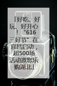 好吃、好玩、好开心！“616三好节”在宜昌启动，超500场活动邀您乐购湖北