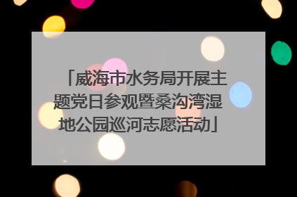威海市水务局开展主题党日参观暨桑沟湾湿地公园巡河志愿活动