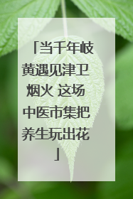 当千年岐黄遇见津卫烟火 这场中医市集把养生玩出花