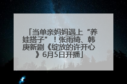 当单亲妈妈遇上“养娃搭子”！张雨绮、韩庚新剧《绽放的许开心》6月5日开播