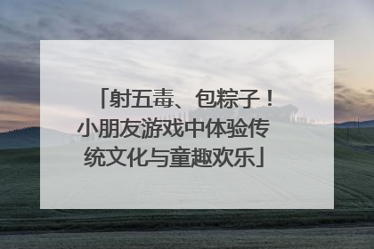 射五毒、包粽子！小朋友游戏中体验传统文化与童趣欢乐