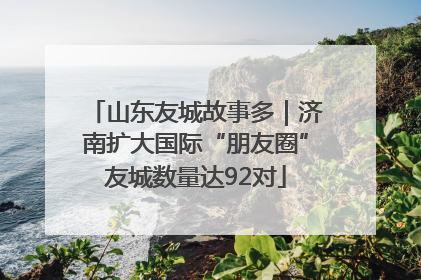 山东友城故事多｜济南扩大国际“朋友圈”友城数量达92对