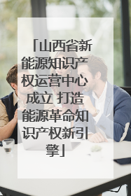 山西省新能源知识产权运营中心成立 打造能源革命知识产权新引擎