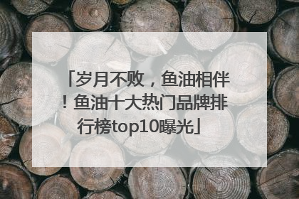 岁月不败，鱼油相伴！鱼油十大热门品牌排行榜top10曝光