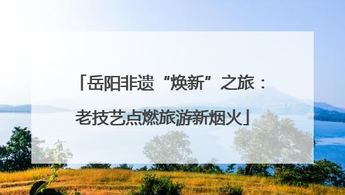 岳阳非遗“焕新”之旅：老技艺点燃旅游新烟火