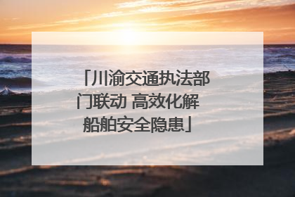 川渝交通执法部门联动 高效化解船舶安全隐患