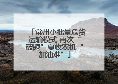 常州小批量危货运输模式 再次“破题”夏收农机“加油难”