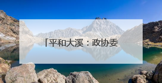 平和大溪：政协委员“把脉开方”激活农文旅融合新引擎