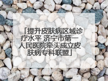 提升皮肤病区域诊疗水平 济宁市第一人民医院牵头成立皮肤病专科联盟