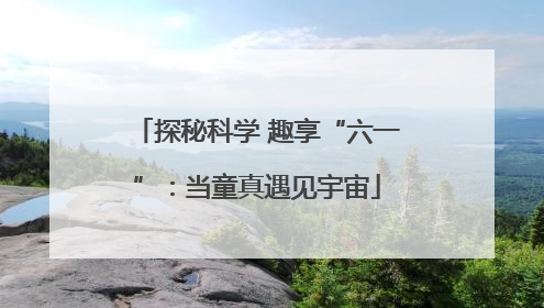 探秘科学 趣享“六一”：当童真遇见宇宙