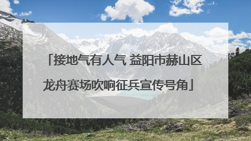 接地气有人气 益阳市赫山区龙舟赛场吹响征兵宣传号角