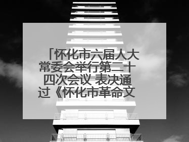 怀化市六届人大常委会举行第二十四次会议 表决通过《怀化市革命文物保护利用若干规定》
