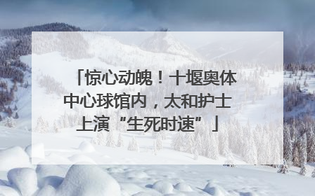 惊心动魄！十堰奥体中心球馆内，太和护士上演“生死时速”