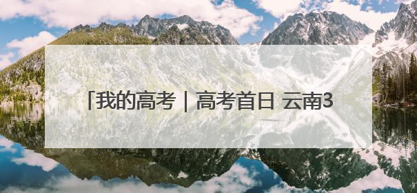 我的高考｜高考首日 云南38.24万名考生奔赴考场