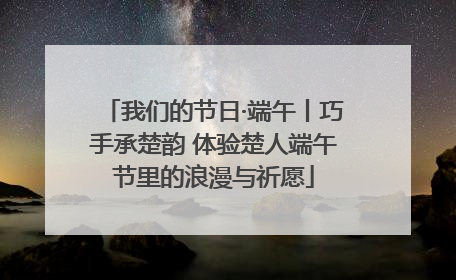 我们的节日·端午丨巧手承楚韵 体验楚人端午节里的浪漫与祈愿