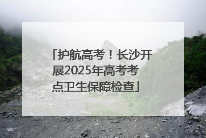 护航高考！长沙开展2025年高考考点卫生保障检查